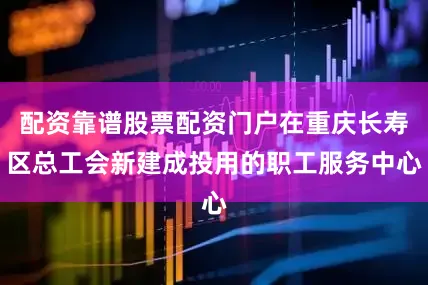 配资靠谱股票配资门户在重庆长寿区总工会新建成投用的职工服务中心