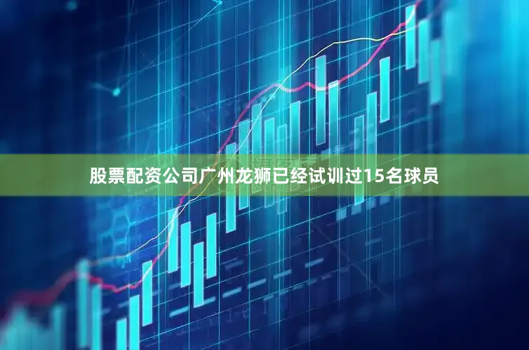 股票配资公司广州龙狮已经试训过15名球员