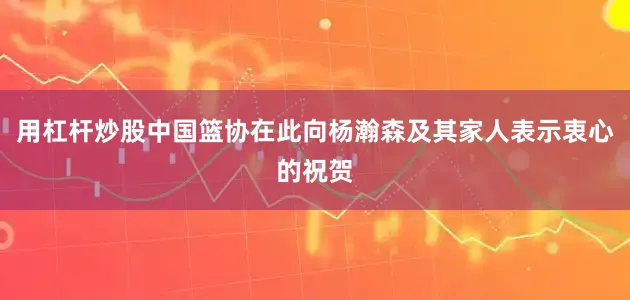 用杠杆炒股中国篮协在此向杨瀚森及其家人表示衷心的祝贺