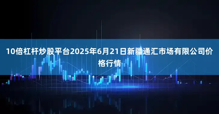 10倍杠杆炒股平台2025年6月21日新疆通汇市场有限公司价格行情