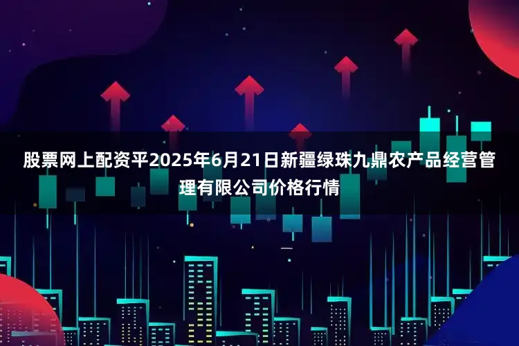 股票网上配资平2025年6月21日新疆绿珠九鼎农产品经营管理有限公司价格行情