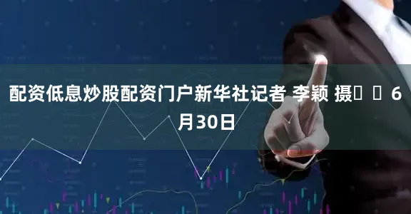 配资低息炒股配资门户新华社记者 李颖 摄  6月30日