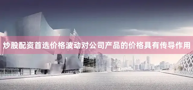 炒股配资首选价格波动对公司产品的价格具有传导作用