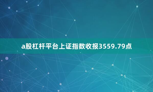 a股杠杆平台上证指数收报3559.79点