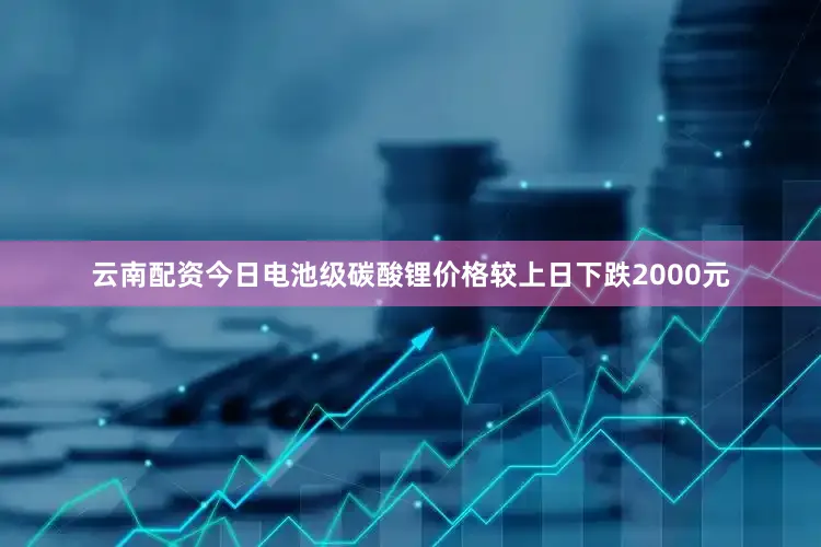 云南配资今日电池级碳酸锂价格较上日下跌2000元