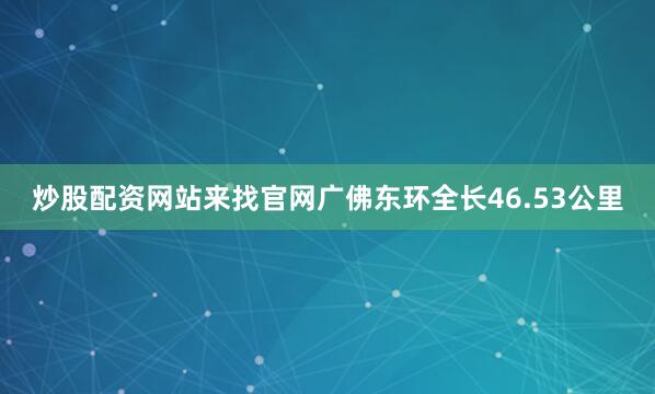炒股配资网站来找官网广佛东环全长46.53公里