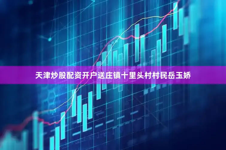 天津炒股配资开户送庄镇十里头村村民岳玉娇