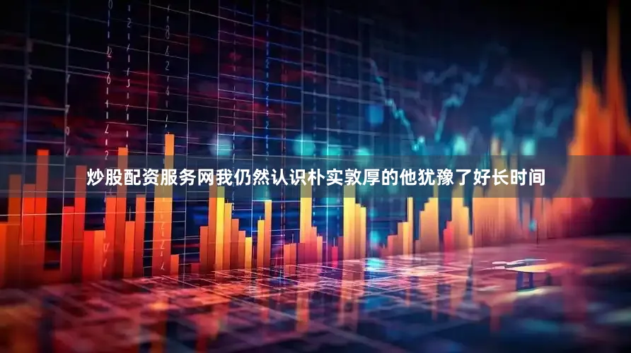 炒股配资服务网我仍然认识朴实敦厚的他犹豫了好长时间