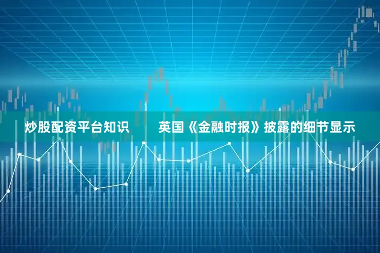 炒股配资平台知识        英国《金融时报》披露的细节显示