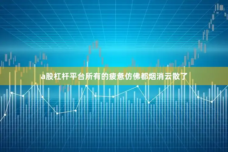 a股杠杆平台所有的疲惫仿佛都烟消云散了