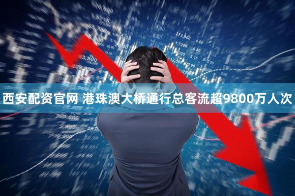西安配资官网 港珠澳大桥通行总客流超9800万人次