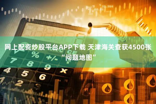 网上配资炒股平台APP下载 天津海关查获4500张“问题地图”