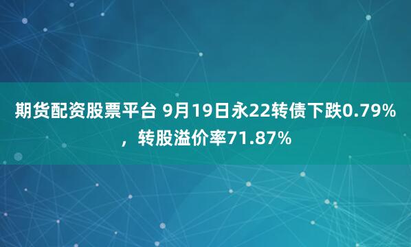 期货配资股票平台 9月19日永22转债下跌0.79%，转股溢价率71.87%