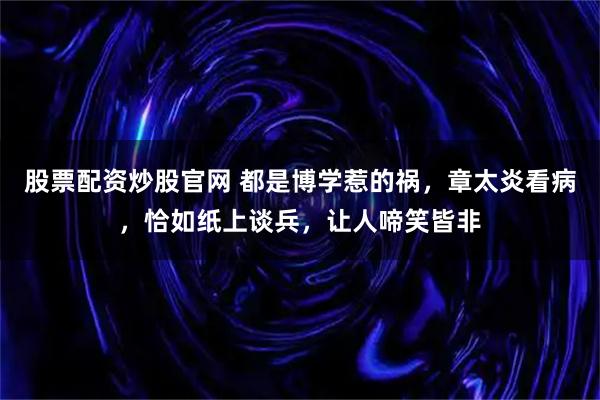股票配资炒股官网 都是博学惹的祸，章太炎看病，恰如纸上谈兵，让人啼笑皆非