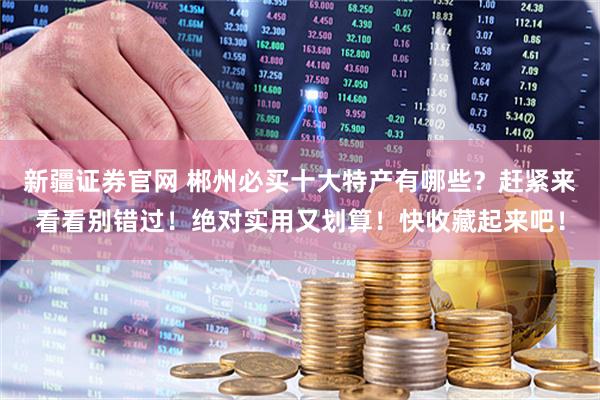 新疆证券官网 郴州必买十大特产有哪些？赶紧来看看别错过！绝对实用又划算！快收藏起来吧！
