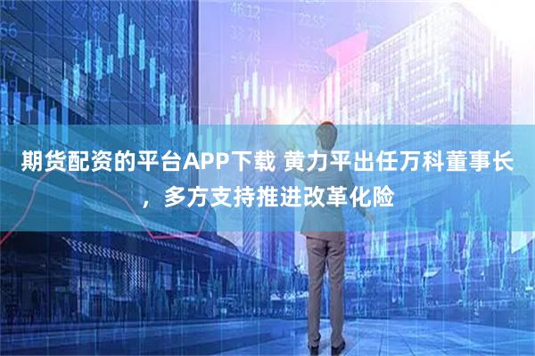 期货配资的平台APP下载 黄力平出任万科董事长，多方支持推进改革化险