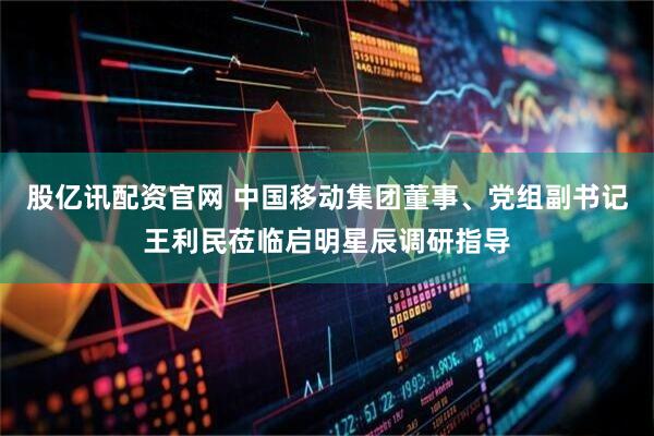 股亿讯配资官网 中国移动集团董事、党组副书记王利民莅临启明星辰调研指导