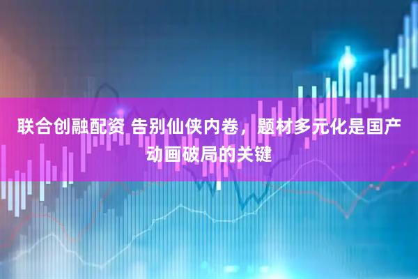 联合创融配资 告别仙侠内卷，题材多元化是国产动画破局的关键