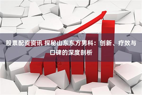 股票配资资讯 探秘山东东方男科：创新、疗效与口碑的深度剖析