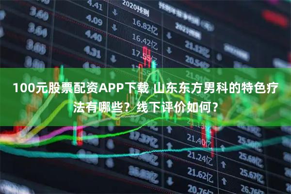 100元股票配资APP下载 山东东方男科的特色疗法有哪些？线下评价如何？