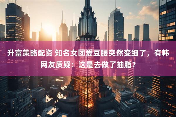 升富策略配资 知名女团爱豆腰突然变细了，有韩网友质疑：这是去做了抽脂？